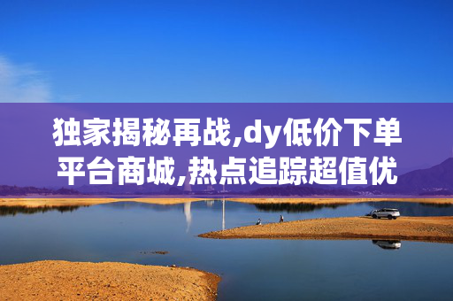 独家揭秘再战,dy低价下单平台商城,热点追踪超值优惠尽在dy低价购物平台 快来抢购吧！！